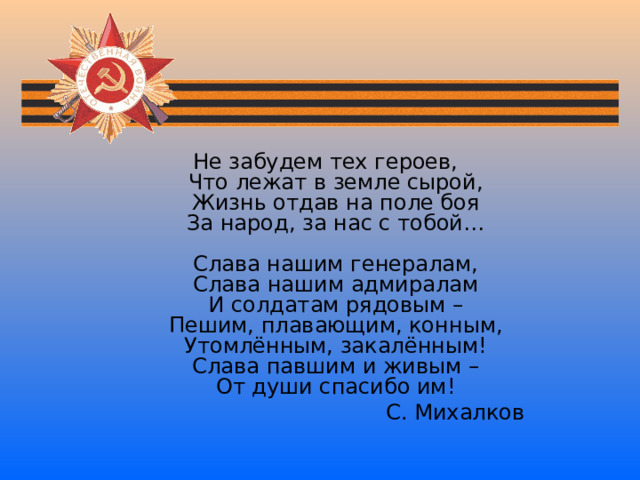 Не забудем тех героев,  Что лежат в земле сырой,  Жизнь отдав на поле боя  За народ, за нас с тобой…   Слава нашим генералам,  Слава нашим адмиралам  И солдатам рядовым –  Пешим, плавающим, конным,  Утомлённым, закалённым!  Слава павшим и живым –  От души спасибо им!  С. Михалков 