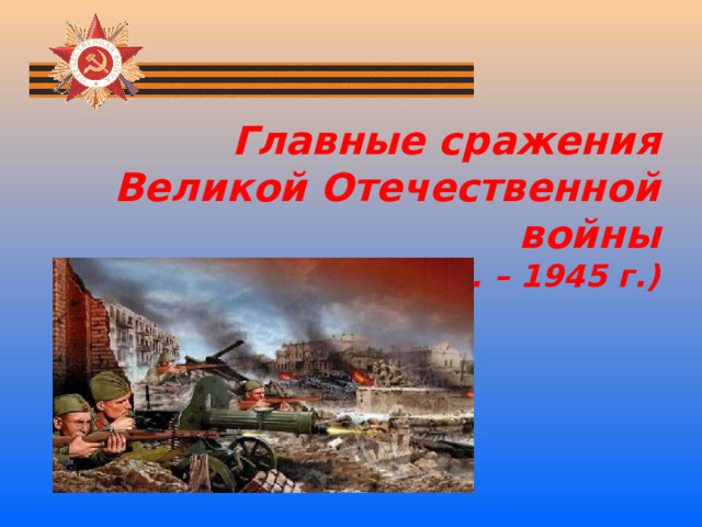 Главные сражения Великой Отечественной войны  (1941г. – 1945 г.) 