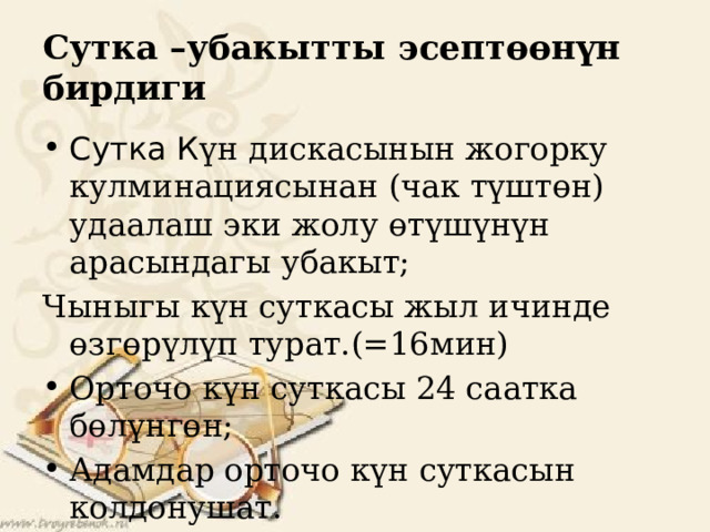 Сутка –убакытты эсептөөнүн бирдиги Сутка К үн дискасынын жогорку кулминациясынан (чак түштөн) удаалаш эки жолу өтүшүнүн арасындагы убакыт; Чыныгы күн суткасы жыл ичинде өзгөрүлүп турат.(=16мин) Орточо күн суткасы 24 саатка бөлүнгөн; Адамдар орточо күн суткасын колдонушат. 