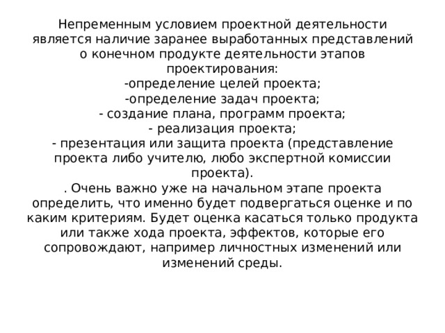 Непременным условием проектной деятельности является наличие заранее выработанных представлений о конечном продукте деятельности этапов проектирования:  -определение целей проекта;  -определение задач проекта;  - создание плана, программ проекта;  - реализация проекта;  - презентация или защита проекта (представление проекта либо учителю, любо экспертной комиссии проекта).  . Очень важно уже на начальном этапе проекта определить, что именно будет подвергаться оценке и по каким критериям. Будет оценка касаться только продукта или также хода проекта, эффектов, которые его сопровождают, например личностных изменений или изменений среды. 