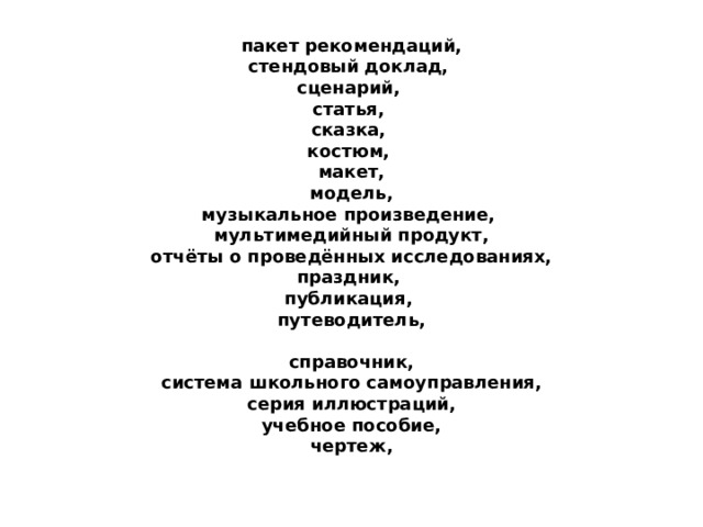 пакет рекомендаций,  стендовый доклад,  сценарий,  статья,  сказка,  костюм,  макет,  модель,  музыкальное произведение,  мультимедийный продукт,  отчёты о проведённых исследованиях,  праздник,  публикация,  путеводитель,   справочник,  система школьного самоуправления,  серия иллюстраций,  учебное пособие,  чертеж, 