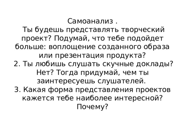 Самоанализ .  Ты будешь представлять творческий проект? Подумай, что тебе подойдет больше: воплощение созданного образа или презентация продукта?  2. Ты любишь слушать скучные доклады? Нет? Тогда придумай, чем ты заинтересуешь слушателей.  3. Какая форма представления проектов кажется тебе наиболее интересной? Почему? 