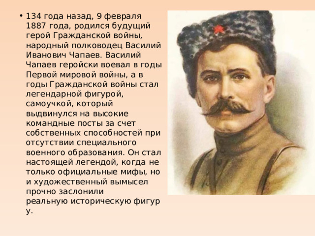 134 года назад, 9 февраля 1887 года, родился будущий герой Гражданской войны, народный полководец Василий Иванович Чапаев. Василий Чапаев геройски воевал в годы Первой мировой войны, а в годы Гражданской войны стал легендарной фигурой, самоучкой, который выдвинулся на высокие командные посты за счет собственных способностей при отсутствии специального военного образования. Он стал настоящей легендой, когда не только официальные мифы, но и художественный вымысел прочно заслонили реальную историческую фигуру. 