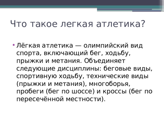 Что такое легкая атлетика? Лёгкая атлетика — олимпийский вид спорта, включающий бег, ходьбу, прыжки и метания. Объединяет следующие дисциплины: беговые виды, спортивную ходьбу, технические виды (прыжки и метания), многоборья, пробеги (бег по шоссе) и кроссы (бег по пересечённой местности). 