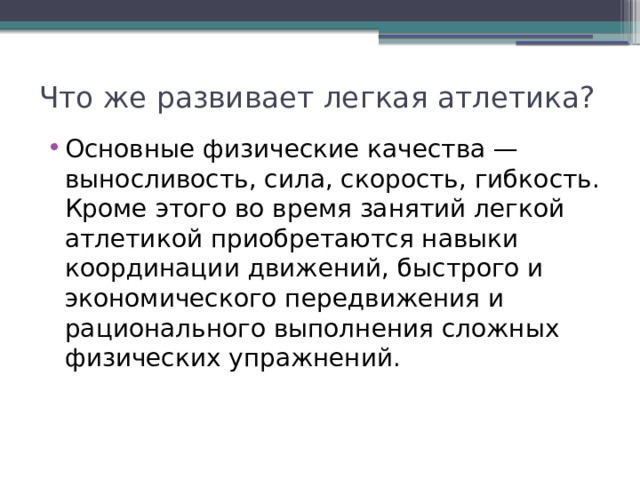 Что же развивает легкая атлетика? Основные физические качества — выносливость, сила, скорость, гибкость. Кроме этого во время занятий легкой атлетикой приобретаются навыки координации движений, быстрого и экономического передвижения и рационального выполнения сложных физических упражнений. 