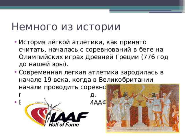 Немного из истории История лёгкой атлетики, как принято считать, началась с соревнований в беге на Олимпийских играх Древней Греции (776 год до нашей эры). Современная легкая атлетика зародилась в начале 19 века, когда в Великобритании начали проводить соревнования по бегу, прыжкам в длину и т.д. В 1912 была создана ИААФ 