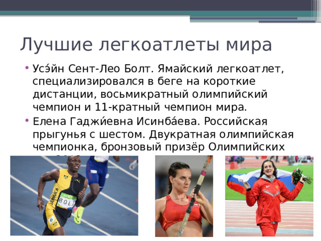 Лучшие легкоатлеты мира Усэ́йн Сент-Лео Болт. Ямайский легкоатлет, специализировался в беге на короткие дистанции, восьмикратный олимпийский чемпион и 11-кратный чемпион мира. Елена Гаджи́евна Исинба́ева. Российская прыгунья с шестом. Двукратная олимпийская чемпионка, бронзовый призёр Олимпийских игр 2012 года. 