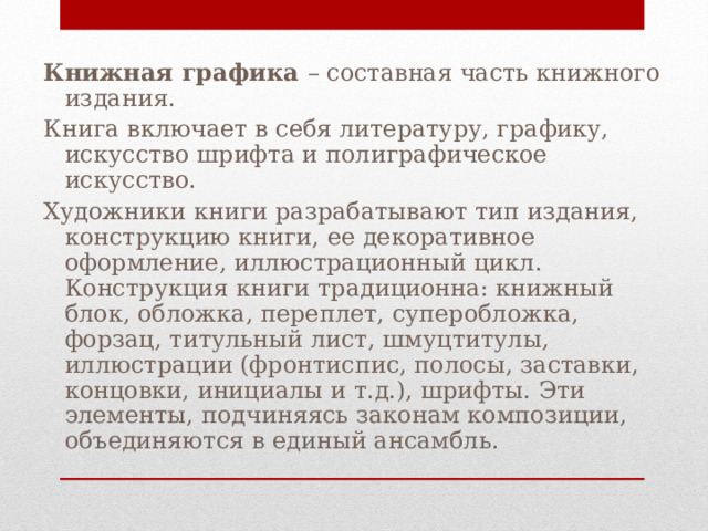 Книжная графика – составная часть книжного издания. Книга включает в себя литературу, графику, искусство шрифта и полиграфическое искусство. Художники книги разрабатывают тип издания, конструкцию книги, ее декоративное оформление, иллюстрационный цикл. Конструкция книги традиционна: книжный блок, обложка, переплет, суперобложка, форзац, титульный лист, шмуцтитулы, иллюстрации (фронтиспис, полосы, заставки, концовки, инициалы и т.д.), шрифты. Эти элементы, подчиняясь законам композиции, объединяются в единый ансамбль. 