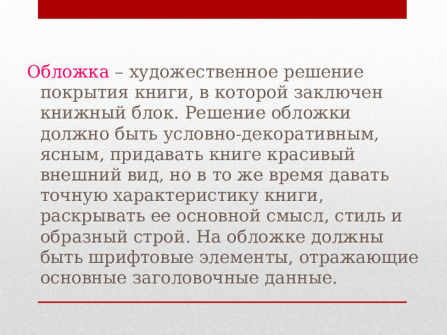 Обложка – художественное решение покрытия книги, в которой заключен книжный блок. Решение обложки должно быть условно-декоративным, ясным, придавать книге красивый внешний вид, но в то же время давать точную характеристику книги, раскрывать ее основной смысл, стиль и образный строй. На обложке должны быть шрифтовые элементы, отражающие основные заголовочные данные. 