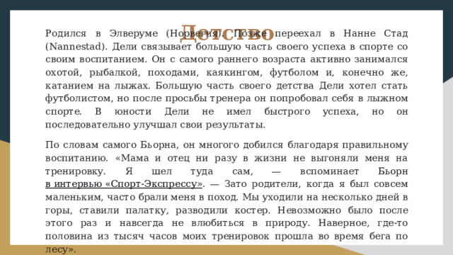 Детство Родился в Элверуме (Норвегия). Позже переехал в Нанне Стад (Nannestad). Дели связывает большую часть своего успеха в спорте со своим воспитанием. Он с самого раннего возраста активно занимался охотой, рыбалкой, походами, каякингом, футболом и, конечно же, катанием на лыжах. Большую часть своего детства Дели хотел стать футболистом, но после просьбы тренера он попробовал себя в лыжном спорте. В юности Дели не имел быстрого успеха, но он последовательно улучшал свои результаты. По словам самого Бьорна, он многого добился благодаря правильному воспитанию. «Мама и отец ни разу в жизни не выгоняли меня на тренировку. Я шел туда сам, — вспоминает Бьорн в интервью «Спорт-Экспрессу » . — Зато родители, когда я был совсем маленьким, часто брали меня в поход. Мы уходили на несколько дней в горы, ставили палатку, разводили костер. Невозможно было после этого раз и навсегда не влюбиться в природу. Наверное, где-то половина из тысяч часов моих тренировок прошла во время бега по лесу». 