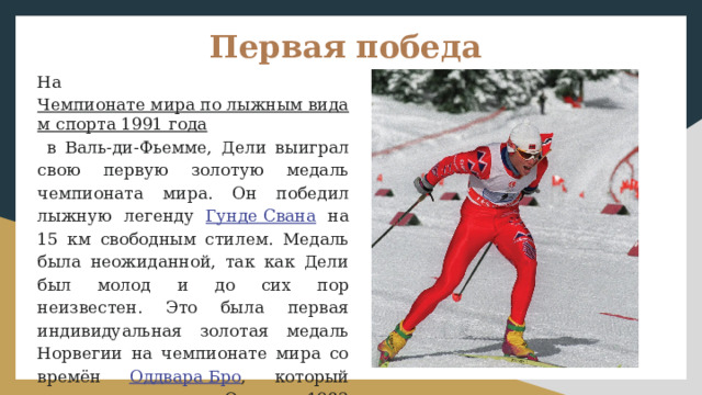 Первая победа На Чемпионате мира по лыжным видам спорта 1991 года в Валь-ди-Фьемме, Дели выиграл свою первую золотую медаль чемпионата мира. Он победил лыжную легенду Гунде Свана на 15 км свободным стилем. Медаль была неожиданной, так как Дели был молод и до сих пор неизвестен. Это была первая индивидуальная золотая медаль Норвегии на чемпионате мира со времён Оддвара Бро , который выиграл золото в Осло в 1982 году. Дели также катался на последнем этапе в победной эстафетной команде 4 × 10 км. 