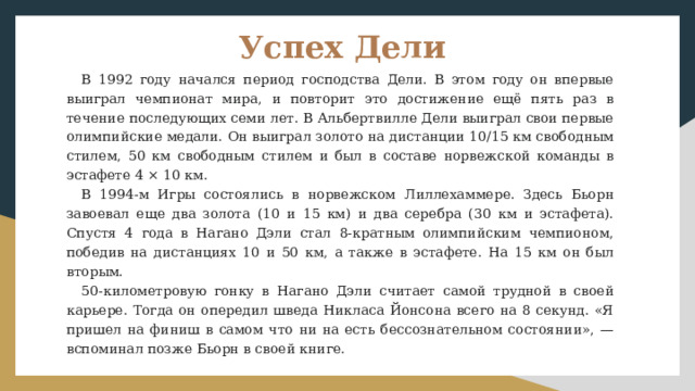 Успех Дели В 1992 году начался период господства Дели. В этом году он впервые выиграл чемпионат мира, и повторит это достижение ещё пять раз в течение последующих семи лет. В Альбертвилле Дели выиграл свои первые олимпийские медали. Он выиграл золото на дистанции 10/15 км свободным стилем, 50 км свободным стилем и был в составе норвежской команды в эстафете 4 × 10 км. В 1994-м Игры состоялись в норвежском Лиллехаммере. Здесь Бьорн завоевал еще два золота (10 и 15 км) и два серебра (30 км и эстафета). Спустя 4 года в Нагано Дэли стал 8-кратным олимпийским чемпионом, победив на дистанциях 10 и 50 км, а также в эстафете. На 15 км он был вторым. 50-километровую гонку в Нагано Дэли считает самой трудной в своей карьере. Тогда он опередил шведа Никласа Йонсона всего на 8 секунд. «Я пришел на финиш в самом что ни на есть бессознательном состоянии», — вспоминал позже Бьорн в своей книге. 