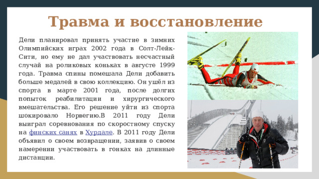 Травма и восстановление Дели планировал принять участие в зимних Олимпийских играх 2002 года в Солт-Лейк-Сити, но ему не дал участвовать несчастный случай на роликовых коньках в августе 1999 года. Травма спины помешала Дели добавить больше медалей в свою коллекцию. Он ушёл из спорта в марте 2001 года, после долгих попыток реабилитации и хирургического вмешательства. Его решение уйти из спорта шокировало Норвегию.В 2011 году Дели выиграл соревнования по скоростному спуску на финских санях в Хурдале . В 2011 году Дели объявил о своем возвращении, заявив о своем намерении участвовать в гонках на длинные дистанции. 