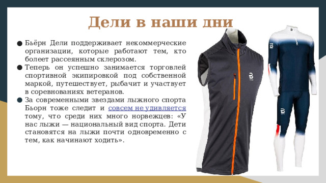 Дели в наши дни Бьёрн Дели поддерживает некоммерческие организации, которые работают тем, кто болеет рассеянным склерозом. Теперь он успешно занимается торговлей спортивной экипировкой под собственной маркой, путешествует, рыбачит и участвует в соревнованиях ветеранов. За современными звездами лыжного спорта Бьорн тоже следит и совсем не удивляется  тому, что среди них много норвежцев: «У нас лыжи — национальный вид спорта. Дети становятся на лыжи почти одновременно с тем, как начинают ходить». 
