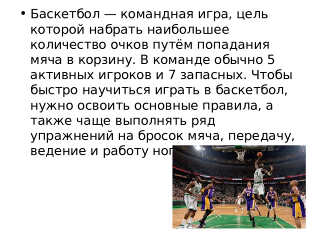 Баскетбол — командная игра, цель которой набрать наибольшее количество очков путём попадания мяча в корзину. В команде обычно 5 активных игроков и 7 запасных. Чтобы быстро научиться играть в баскетбол, нужно освоить основные правила, а также чаще выполнять ряд упражнений на бросок мяча, передачу, ведение и работу ног. 