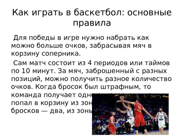 Как играть в баскетбол: основные правила  Для победы в игре нужно набрать как можно больше очков, забрасывая мяч в корзину соперника.  Сам матч состоит из 4 периодов или таймов по 10 минут. За мяч, заброшенный с разных позиций, можно получить разное количество очков. Когда бросок был штрафным, то команда получает одно очко, если игрок попал в корзину из зоны двухочковых бросков — два, из зоны трехочковых — три. 