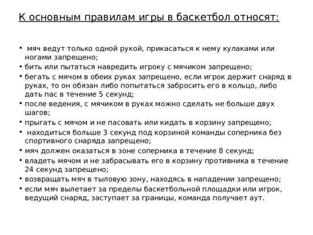 К основным правилам игры в баскетбол относят:  мяч ведут только одной рукой, прикасаться к нему кулаками или ногами запрещено; бить или пытаться навредить игроку с мячиком запрещено; бегать с мячом в обеих руках запрещено, если игрок держит снаряд в руках, то он обязан либо попытаться забросить его в кольцо, либо дать пас в течение 5 секунд; после ведения, с мячиком в руках можно сделать не больше двух шагов; прыгать с мячом и не пасовать или кидать в корзину запрещено;  находиться больше 3 секунд под корзиной команды соперника без спортивного снаряда запрещено; мяч должен оказаться в зоне соперника в течение 8 секунд; владеть мячом и не забрасывать его в корзину противника в течение 24 секунд запрещено; возвращать мяч в тыловую зону, находясь в нападении запрещено; если мяч вылетает за пределы баскетбольной площадки или игрок, ведущий снаряд, заступает за границы, команда получает аут. 