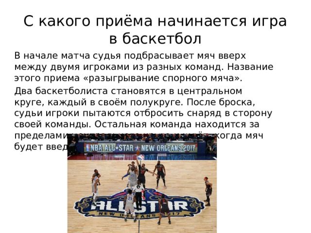 С какого приёма начинается игра в баскетбол В начале матча судья подбрасывает мяч вверх между двумя игроками из разных команд. Название этого приема «разыгрывание спорного мяча». Два баскетболиста становятся в центральном круге, каждый в своём полукруге. После броска, судьи игроки пытаются отбросить снаряд в сторону своей команды. Остальная команда находится за пределами центрального круга и ждёт, когда мяч будет введён в игру. 