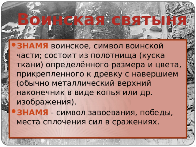 Воинская святыня ЗНАМЯ воинское, символ воинской части; состоит из полотнища (куска ткани) определённого размера и цвета, прикрепленного к древку с навершием (обычно металлический верхний наконечник в виде копья или др. изображения). ЗНАМЯ - символ завоевания, победы, места сплочения сил в сражениях. 