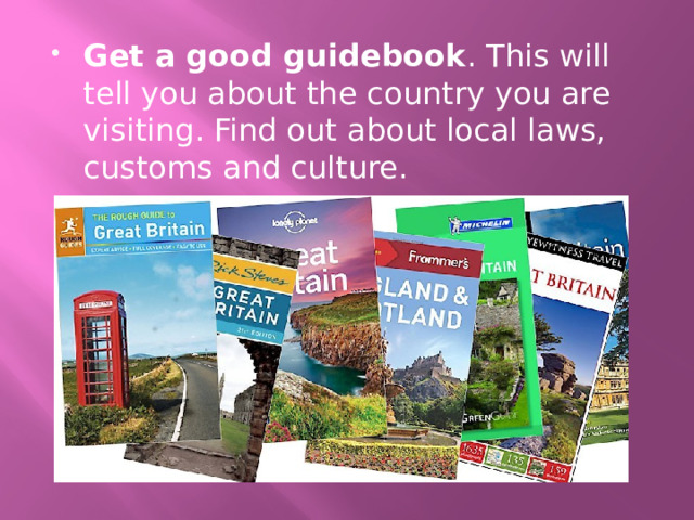 Get a good guidebook . This will tell you about the country you are visiting. Find out about local laws, customs and culture. 