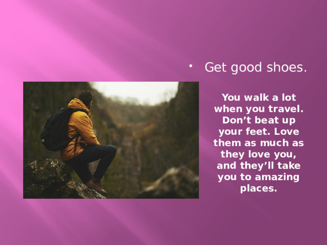 Get good shoes. You walk a lot when you travel. Don’t beat up your feet. Love them as much as they love you, and they’ll take you to amazing places.   