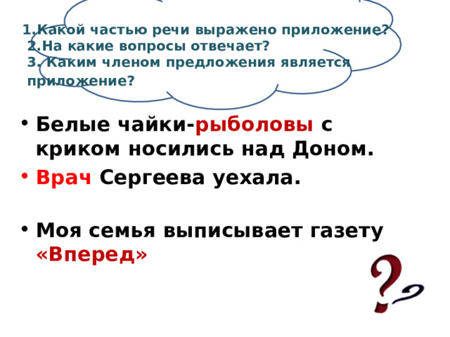  1.Какой частью речи выражено приложение?  2.На какие вопросы отвечает?  3. Каким членом предложения является  приложение?  Белые чайки- рыболовы с криком носились над Доном. Врач Сергеева  уехала.   Моя семья выписывает газету «Вперед» 