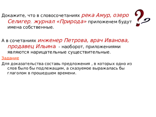 Докажите, что в словосочетаниях река Амур, озеро Селигер , журнал «Природа» приложенем будут имена собственные. А в сочетаниях инженер Петрова, врач Иванова, продавец Ильи на  - наоборот, приложениями являются нарицательные существительные . Задание Для доказательства составь предложения , в которых одно из слов было бы подлежащим, а сказуемое выражалась бы глаголом в прошедшем времени. 