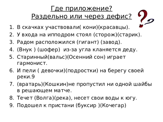 Где приложение?  Раздельно или через дефис? В скачках участвовали( кони)(красавцы). У входа на ипподром стоял (сторож)(старик). Радом расположился (гигант) (завод). (Внук ) (шофер) из-за угла кланяется деду. Старинный(вальс)(Осенний сон) играет гармонист. И пели ( девочки)(подростки) на берегу своей реки.9 (вратарь)(Кошкин)не пропустил ни одной шайбы в решающем матче. Течет (Волга)(река), несет свои воды к югу. Подошел к пристани (буксир )(Кочегар) 