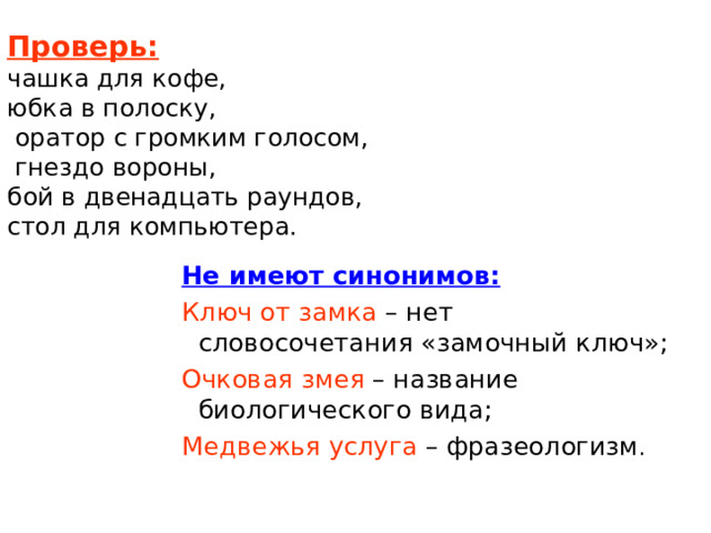  Проверь:   чашка для кофе,  юбка в полоску,  оратор с громким голосом,  гнездо вороны,  бой в двенадцать раундов,  стол для компьютера.   Не имеют синонимов: Не имеют синонимов: Не имеют синонимов: Ключ от замка – нет словосочетания «замочный ключ»; Очковая змея – название биологического вида; Медвежья услуга – фразеологизм . Ключ от замка – нет словосочетания «замочный ключ»; Очковая змея – название биологического вида; Медвежья услуга – фразеологизм . Ключ от замка – нет словосочетания «замочный ключ»; Очковая змея – название биологического вида; Медвежья услуга – фразеологизм . 
