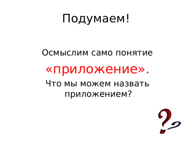 Подумаем!  Осмыслим само понятие  «приложение».  Что мы можем назвать приложением? 