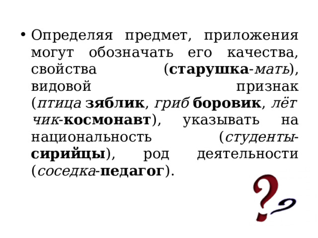 Определяя предмет, приложения могут обозначать его качества, свойства ( старушка - мать ), видовой признак ( птица   зяблик ,  гриб   боровик ,  лётчик - космонавт ), указывать на национальность ( студенты - сирийцы ), род деятельности ( соседка - педагог ). 