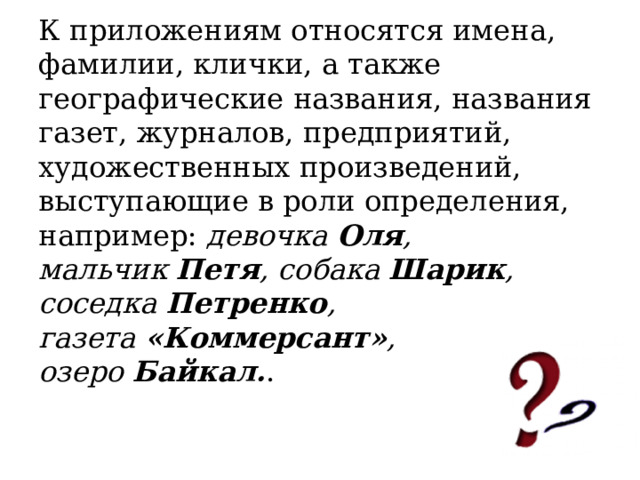 К приложениям относятся имена, фамилии, клички, а также географические названия, названия газет, журналов, предприятий, художественных произведений, выступающие в роли определения, например:  девочка  Оля , мальчик  Петя , собака  Шарик , соседка  Петренко , газета  «Коммерсант» , озеро  Байкал. . 