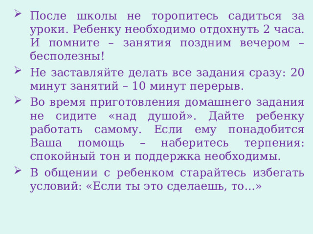 После школы не торопитесь садиться за уроки. Ребенку необходимо отдохнуть 2 часа. И помните – занятия поздним вечером – бесполезны! Не заставляйте делать все задания сразу: 20 минут занятий – 10 минут перерыв. Во время приготовления домашнего задания не сидите «над душой». Дайте ребенку работать самому. Если ему понадобится Ваша помощь – наберитесь терпения: спокойный тон и поддержка необходимы. В общении с ребенком старайтесь избегать условий: «Если ты это сделаешь, то…» 