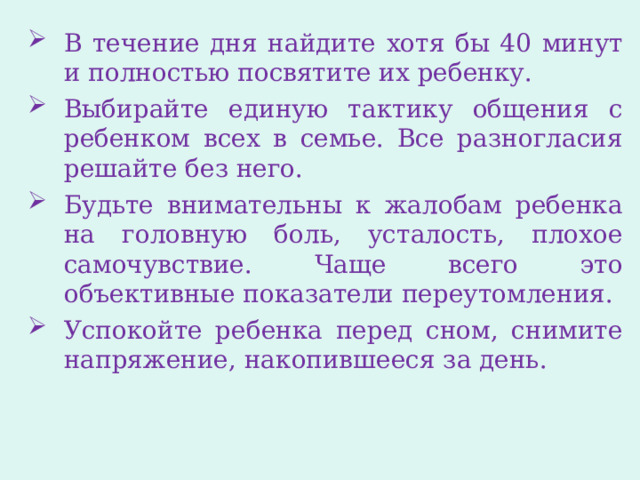 В течение дня найдите хотя бы 40 минут и полностью посвятите их ребенку. Выбирайте единую тактику общения с ребенком всех в семье. Все разногласия решайте без него. Будьте внимательны к жалобам ребенка на головную боль, усталость, плохое самочувствие. Чаще всего это объективные показатели переутомления. Успокойте ребенка перед сном, снимите напряжение, накопившееся за день. 