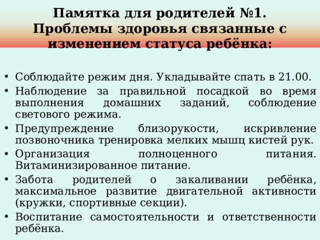 Памятка для родителей №1.  Проблемы здоровья связанные с изменением статуса ребёнка: Соблюдайте режим дня. Укладывайте спать в 21.00. Наблюдение за правильной посадкой во время выполнения домашних заданий, соблюдение светового режима. Предупреждение близорукости, искривление позвоночника тренировка мелких мышц кистей рук. Организация полноценного питания. Витаминизированное питание. Забота родителей о закаливании ребёнка, максимальное развитие двигательной активности (кружки, спортивные секции). Воспитание самостоятельности и ответственности ребёнка. 