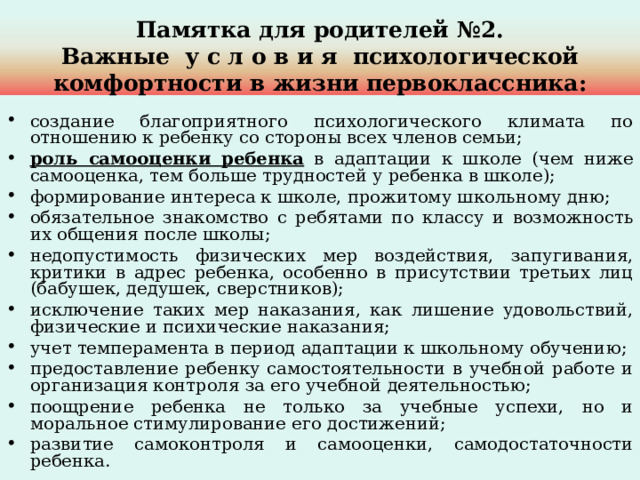 Памятка для родителей №2.  Важные у с л о в и я психологической комфортности в жизни первоклассника: создание благоприятного психологического климата по отношению к ребенку со стороны всех членов семьи; роль самооценки ребенка в адаптации к школе (чем ниже самооценка, тем больше трудностей у ребенка в школе); формирование интереса к школе, прожитому школьному дню; обязательное знакомство с ребятами по классу и возможность их общения после школы; недопустимость физических мер воздействия, запугивания, критики в адрес ребенка, особенно в присутствии третьих лиц (бабушек, дедушек, сверстников); исключение таких мер наказания, как лишение удовольствий, физические и психические наказания; учет темперамента в период адаптации к школьному обучению; предоставление ребенку самостоятельности в учебной работе и организация контроля за его учебной деятельностью; поощрение ребенка не только за учебные успехи, но и моральное стимулирование его достижений; развитие самоконтроля и самооценки, самодостаточности ребенка. 