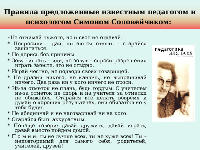 Правила предложенные известным педагогом и психологом Симоном Соловейчиком:  * Не отнимай чужого, но и свое не отдавай. * Попросили – дай, пытаются отнять – старайся защититься. * Не дерись без причины. * Зовут играть – иди, не зовут – спроси разрешения играть вместе, это не стыдно. * Играй честно, не подводи своих товарищей. * Не дразни никого, не канючь, не выпрашивай ничего. Два раза ни у кого ничего не проси. * Из-за отметок не плачь, будь гордым. С учителем из-за отметок не спорь и на учителя за отметки не обижайся. Старайся все делать вовремя и думай о хороших результатах, они обязательно у тебя будут. * Не ябедничай и не наговаривай ни на кого. * Старайся быть аккуратным. * Почаще говори: давай дружить, давай играть, давай вместе пойдем домой. * П о м н и: ты не лучше всех, ты не хуже всех! Ты – неповторимый для самого себя, родителей, учителей, друзей! 