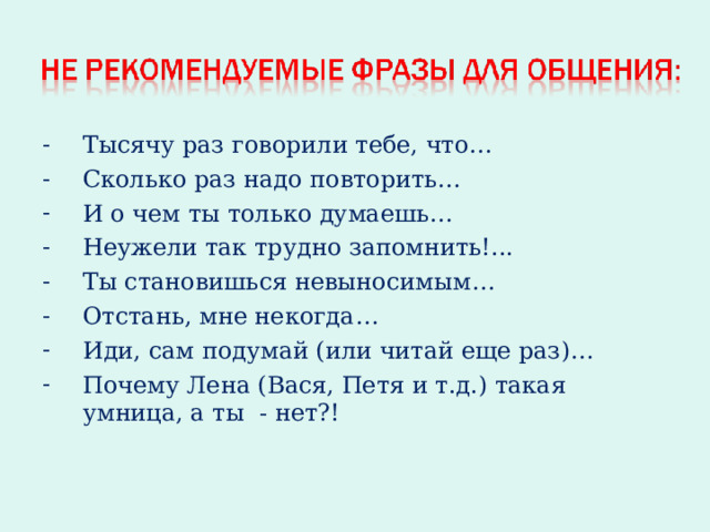 Тысячу раз говорили тебе, что… Сколько раз надо повторить… И о чем ты только думаешь… Неужели так трудно запомнить!... Ты становишься невыносимым… Отстань, мне некогда… Иди, сам подумай (или читай еще раз)… Почему Лена (Вася, Петя и т.д.) такая умница, а ты - нет?! 