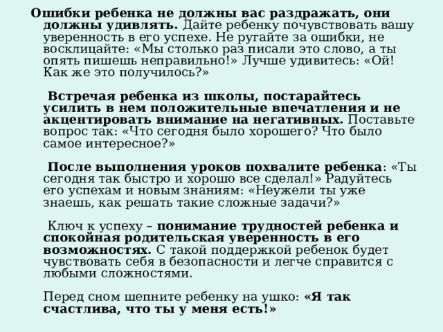  Ошибки ребенка не должны вас раздражать, они должны удивлять. Дайте ребенку почувствовать вашу уверенность в его успехе. Не ругайте за ошибки, не восклицайте: «Мы столько раз писали это слово, а ты опять пишешь неправильно!» Лучше удивитесь: «Ой! Как же это получилось?»    Встречая ребенка из школы, постарайтесь усилить в нем положительные впечатления и не акцентировать внимание на негативных.  Поставьте вопрос так: «Что сегодня было хорошего? Что было самое интересное?»   После выполнения уроков похвалите ребенка : «Ты сегодня так быстро и хорошо все сделал!» Радуйтесь его успехам и новым знаниям: «Неужели ты уже знаешь, как решать такие сложные задачи?»   Ключ к успеху –  понимание трудностей ребенка и спокойная родительская уверенность в его возможностях.  С такой поддержкой ребенок будет чувствовать себя в безопасности и легче справится с любыми сложностями.   Перед сном шепните ребенку на ушко:  «Я так счастлива, что ты у меня есть!»  