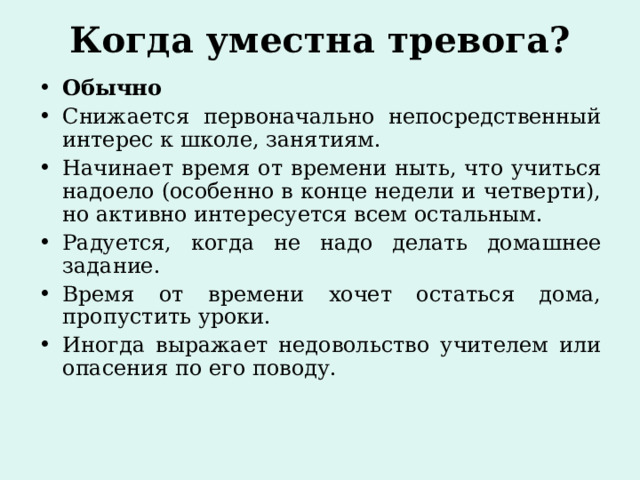 Когда уместна тревога?   Обычно Снижается первоначально непосредственный интерес к школе, занятиям. Начинает время от времени ныть, что учиться надоело (особенно в конце недели и четверти), но активно интересуется всем остальным. Радуется, когда не надо делать домашнее задание. Время от времени хочет остаться дома, пропустить уроки. Иногда выражает недовольство учителем или опасения по его поводу.  