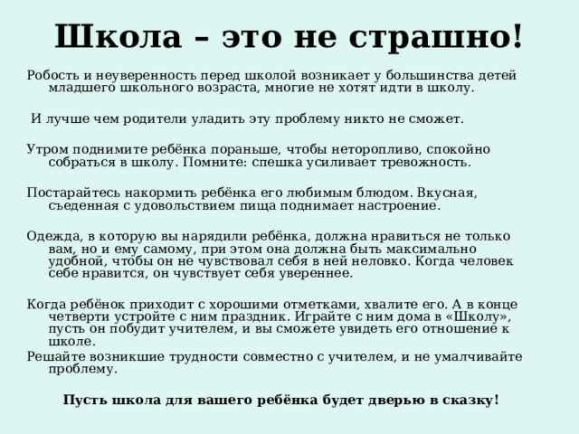 Школа – это не страшно!   Робость и неуверенность перед школой возникает у большинства детей младшего школьного возраста, многие не хотят идти в школу.   И лучше чем родители уладить эту проблему никто не сможет. Утром поднимите ребёнка пораньше, чтобы неторопливо, спокойно собраться в школу. Помните: спешка усиливает тревожность. Постарайтесь накормить ребёнка его любимым блюдом. Вкусная, съеденная с удовольствием пища поднимает настроение. Одежда, в которую вы нарядили ребёнка, должна нравиться не только вам, но и ему самому, при этом она должна быть максимально удобной, чтобы он не чувствовал себя в ней неловко. Когда человек себе нравится, он чувствует себя увереннее. Когда ребёнок приходит с хорошими отметками, хвалите его. А в конце четверти устройте с ним праздник. Играйте с ним дома в «Школу», пусть он побудит учителем, и вы сможете увидеть его отношение к школе. Решайте возникшие трудности совместно с учителем, и не умалчивайте проблему. Пусть школа для вашего ребёнка будет дверью в сказку! 