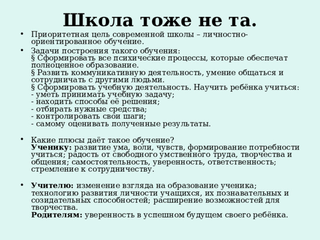 Школа тоже не та.   Приоритетная цель современной школы – личностно-ориентированное обучение. Задачи построения такого обучения:  § Сформировать все психические процессы, которые обеспечат полноценное образование.  § Развить коммуникативную деятельность, умение общаться и сотрудничать с другими людьми.  § Сформировать учебную деятельность. Научить ребёнка учиться:  - уметь принимать учебную задачу;  - находить способы её решения;  - отбирать нужные средства;  - контролировать свои шаги;  - самому оценивать полученные результаты.   Какие плюсы даёт такое обучение?  Ученику:  развитие ума, воли, чувств, формирование потребности учиться; радость от свободного умственного труда, творчества и общения; самостоятельность, уверенность, ответственность; стремление к сотрудничеству.   Учителю:  изменение взгляда на образование ученика; технологию развития личности учащихся, их познавательных и созидательных способностей; расширение возможностей для творчества.  Родителям: уверенность в успешном будущем своего ребёнка. 