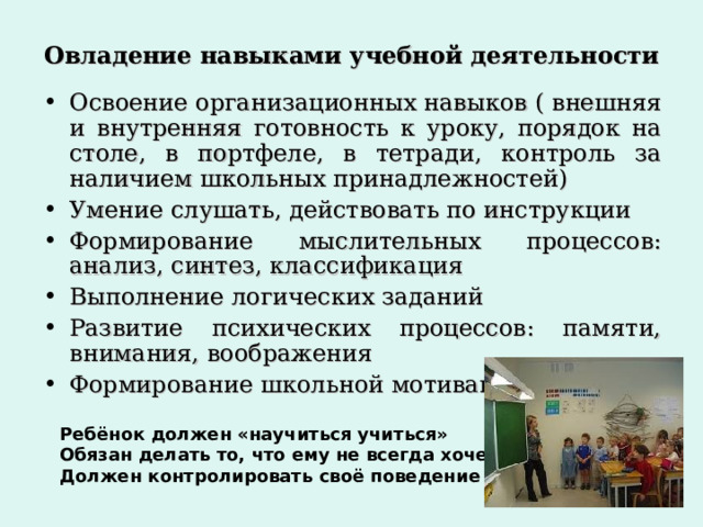 Овладение навыками учебной деятельности Освоение организационных навыков ( внешняя и внутренняя готовность к уроку, порядок на столе, в портфеле, в тетради, контроль за наличием школьных принадлежностей) Умение слушать, действовать по инструкции Формирование мыслительных процессов: анализ, синтез, классификация Выполнение логических заданий Развитие психических процессов: памяти, внимания, воображения Формирование школьной мотивации Ребёнок должен «научиться учиться» Обязан делать то, что ему не всегда хочется Должен контролировать своё поведение 