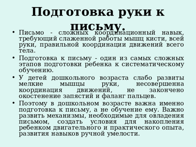 Подготовка руки к письму. Письмо - сложных координационный навык, требующий слаженной работы мышц кисти, всей руки, правильной координации движений всего тела. Подготовка к письму - один из самых сложных этапов подготовки ребенка к систематическому обучению. У детей дошкольного возраста слабо развиты мелкие мышцы руки, несовершенна координация движений, не закончено окостенение запястий и фаланг пальцев. Поэтому в дошкольном возрасте важна именно подготовка к письму, а не обучение ему. Важно развить механизмы, необходимые для овладения письмом, создать условия для накопления ребенком двигательного и практического опыта, развития навыков ручной умелости. 