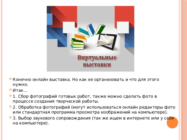 Конечно онлайн выставка. Но как ее организовать и что для этого нужно. Итак… 1. Сбор фотографий готовых работ, также можно сделать фото в процессе создания творческой работы. 2. Обработка фотографий (могут использоваться онлайн редакторы фото или стандартная программа просмотра изображений на компьютере). 3. Выбор звукового сопровождения (так же ищем в интернете или у себя на компьютере). 