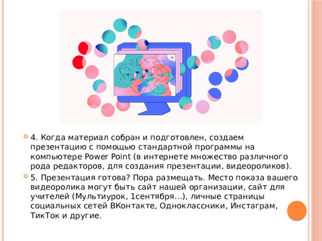 4. Когда материал собран и подготовлен, создаем презентацию с помощью стандартной программы на компьютере Power Point (в интернете множество различного рода редакторов, для создания презентации, видеороликов). 5. Презентация готова? Пора размещать. Место показа вашего видеоролика могут быть сайт нашей организации, сайт для учителей (Мультиурок, 1сентября…), личные страницы социальных сетей ВКонтакте, Одноклассники, Инстаграм, ТикТок и другие. 