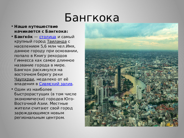 Бангкока Наше путешествие начинается с Бангкока: Бангко́к  —  столица  и самый крупный город  Таиланда  с населением 5,6 млн чел.Имя, данное городу при основании, попало в Книгу рекордов Гиннесса как самое длинное название города в мире. Бангкок раскинулся на восточном берегу реки  Чаупхраи , недалеко от её впадения в  Сиамский залив . Один из наиболее быстрорастущих (в том числе экономически) городов Юго-Восточной Азии. Местные жители считают свой город зарождающимся новым региональным центром. 