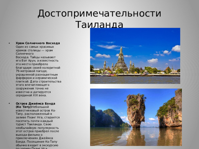 Достопримечательности Таиланда Храм Солнечного Восхода Один из самых красивых храмов столицы — храм Солнечного Восхода. Тайцы называют его Ват  Арун , а известность это место приобрело благодаря своей колоритной 79-метровой пагоде, украшенной разноцветным фарфором и керамической плиткой. Дата строительства этого впечатляющего сооружения точно не известна и датируется серединой XIX века. Остров Джеймса Бонда (Ко Тапу) Небольшой известняковый остров Ко-Тапу, расположенный в заливе Пханг Нга, старается посетить почти каждый турист Таиланда. Свою необычайную популярность этот остров приобрел после выхода фильма о приключениях Джеймса Бонда. Посещение Ко-Тапу обычно входит в экскурсию по заливу Пханг Нга. 