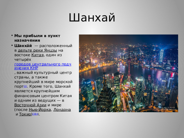 Шанхай Мы прибыли в пункт назначения Шанха́й   — расположенный в  дельте реки Янцзы  на востоке  Китая , один из четырёх  городов центрального подчинения КНР , важный культурный центр страны, а также крупнейший в мире морской порт [2] . Кроме того, Шанхай является крупнейшим финансовым центром Китая и одним из ведущих — в  Восточной Азии  и мире (после  Нью-Йорка ,  Лондона  и  Токио ) [3][4 ] . 