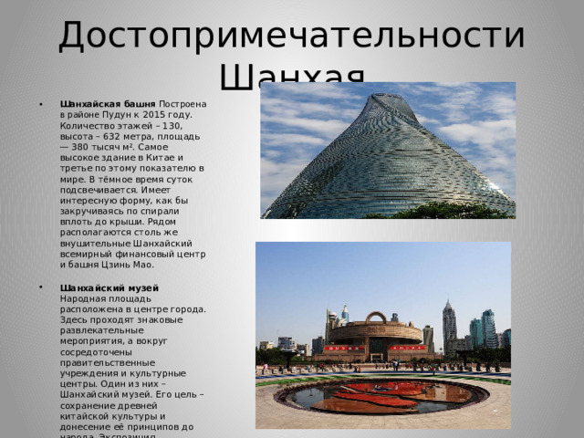 Достопримечательности Шанхая Шанхайская башня Построена в районе Пудун к 2015 году. Количество этажей – 130, высота – 632 метра, площадь — 380 тысяч м². Самое высокое здание в Китае и третье по этому показателю в мире. В тёмное время суток подсвечивается. Имеет интересную форму, как бы закручиваясь по спирали вплоть до крыши. Рядом располагаются столь же внушительные Шанхайский всемирный финансовый центр и башня Цзинь Мао.   Шанхайский музей Народная площадь расположена в центре города. Здесь проходят знаковые развлекательные мероприятия, а вокруг сосредоточены правительственные учреждения и культурные центры. Один из них – Шанхайский музей. Его цель – сохранение древней китайской культуры и донесение её принципов до народа. Экспозиция распределена по 11 галереям и 3 выставочным залам. Здание квадратное с круглым куполом. Оно символизирует землю и небо . 